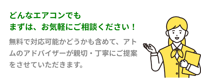 どんなエアコンでもまずはお気軽にご相談ください。無料で対応可能かどうかも含めて、アトムのアドバイザーが親切・丁寧にご提案をさせていただきます。