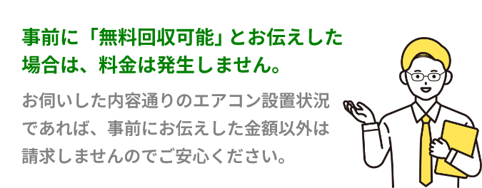 事前に「無料回収可能」とお伝えした場合は、料金は発生しません。お伺いした内容通りのエアコン設置状況であれば、事前にお伝えした金額以外は請求しませんのでご安心ください。