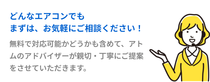 どんなエアコンでもまずはお気軽にご相談ください。無料で対応可能かどうかも含めて、アトムのアドバイザーが親切・丁寧にご提案をさせていただきます。